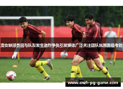澳女联球员因与队友发生激烈争执引发媒体广泛关注团队氛围面临考验