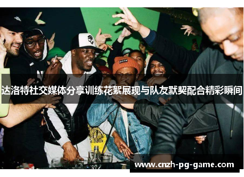 达洛特社交媒体分享训练花絮展现与队友默契配合精彩瞬间